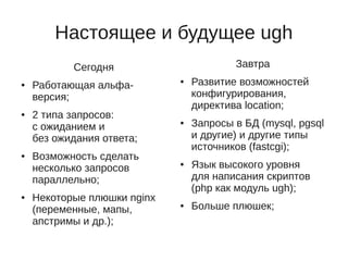 Настоящее и будущее ugh
           Сегодня                       Завтра
●   Работающая альфа-
                             ●   Развитие возможностей
    версия;                      конфигурирования,
                                 директива location;
●   2 типа запросов:
    с ожиданием и
                             ●   Запросы в БД (mysql, pgsql
    без ожидания ответа;         и другие) и другие типы
                                 источников (fastcgi);
●   Возможность сделать
    несколько запросов
                             ●   Язык высокого уровня
    параллельно;                 для написания скриптов
                                 (php как модуль ugh);
●   Некоторые плюшки nginx
    (переменные, мапы,
                             ●   Больше плюшек;
    апстримы и др.);
 
