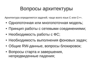 Вопросы архитектуры
Архитектура определяется задачей, чаще всего язык C или C++.
●   Однопоточная или многопоточная модель;
●   Принцип работы с сетевыми соединениями;
●   Необходимость работы с ФС;
●   Необходимость выполнения фоновых задач;
●   Общие RW-данные, вопросы блокировок;
●   Вопросы старта и завершения,
    непредвиденные падения;
 