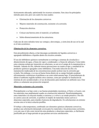 técnicamente adecuada, optimizando los recursos existentes. Son cinco los principales
métodos para esto; pero son cuatro los mas usados:

       Eliminación de los elementos corrosivos.

       Mejores materiales de construcción, resistente a la corrosión.

       Protección eléctrica.

       Colocar una barrera entre el material y el ambiente

       Sobre-dimencionamiento de las estructuras.

Cada uno de estos métodos tiene sus ventajas y desventajas, y cierta área de uso en la cual
es el más económico.

Eliminación de los elementos corrosivos.

Este procedimiento abarca, evitar descargas accidentales de líquidos corrosivos o
agregando inhibidores a líquidos dentro de circuitos cerrados.

El uso de inhibidores químicos normalmente se restringe a sistemas de circulación o
abastecimiento de agua, a líneas de vapor y condensado y a líneas de salmuera. Como todos
estos sistemas actúan por inmersión en soluciones, su uso en el campo de la manutención es
limitado. Además de ello, deberán tenerse precauciones en cuanto al tipo y cantidad de los
productos químicos agregados como inhibidores. Una mala selección de ello o la
manutención inadecuada de las concentraciones puede acelerar mas la corrosión que
evitarla. Sin embargo, si se usa en buena forma dentro de su campo limitado ayudaran
eficientemente a minimizar al problema a un costo relativamente bajo. El procedimiento de
alterar el ambiente engloba también otros sistemas, como por ejemplo la instalación de
sistemas de aire acondicionado o el uso de disecantes para mantener un ambiente seco. Este
ultimo es solamente una protección temporal.

Materiales resistentes a la corrosión.

Principalmente a su bajo costo y sus buenas propiedades mecánicas, el fierro y el acero, son
los materiales mas ampliamente usados en construcción industrial. Desafortunadamente,
estos materiales n la mayoría tienden a corroerse y a volver a su estado primitivo. Por ello
en ciertos casos de corrosión, se prefiere el empleo de materiales menos activos o
aleaciones especiales, para retardar el proceso de degradación. En solicitaciones en extremo
severas esta es la única solución posibles.

El trabajo a alta temperatura, combinado con elementos químicos altamente corrosivos,
produce una solicitación demasiado severa para los materiales o las protecciones corrientes,
y en este caso el alto costo inicial de estos productos o aleaciones especiales, es fácilmente
justificable por el largo periodo en que prestan servicios satisfactorios.
 