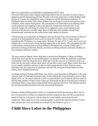http://www.articlealley.com/child-labor-in-philippines-666377.html
The term Child Labor means illegally employing children who are less than 18 years of age in
dangerous and life threatening activities. Poverty is the main reason due to which children under
the age of 18 years are compelled to work in dangerous and life threatening conditions. In
Philippines there are about 2.06 million children who are forced to work in rock quarries, farms,
industries, mines and on fishing boats. The consequences of Child Labor on an underage child
can be numerous and crippling on his or her physical, mental and emotional state. It can
seriously hamper the well being of a child who is supposed to get a sound education and
nutrition to develop into a healthy adult. Due to Child labor these children end up being
malnutritioned, weak and can also suffer from a large number of ailments.

The percentage of young people in Philippines between the age of five and seventeen is about 33
percent of its total population which comes to about 22.4 million. This is a large number
considering that Philippines is a young nation. Between the ages of 5 to 7 years, one in every six
children has to work to earn a living and help support his or her family. This astounding fact tells
us that around sixteen percent of young children in Philippines are working. Child Labor is
prevalent in mining, production, farming, and deep sea fishing industries and many children are
also working as domestic workers.


The most common industry where child labor is practiced in Philippines is Deep-sea fishing.
About forty years ago the sea around Philippines was plentiful of fish, the fishermen could make
a tremendous catch just along the shore. Sadly that is not the case now as fishermen need to go
miles into the sea to get a decent catch which will get them a day's meal. Many a times they need
to use cyanide, dynamites and nets to able to catch a good amount of fish. There are many
fishermen who use young boys to help them catch the fish, who quite unfortunately die while
fishing, due to hazardous practices.

An illegal method of fishing called Muro Ami which is used frequently in Philippines is the most
common form of Child labor prevalent today. In this method the young child dives down to deep
depths of the sea. He carries with him a rock or a pipe which he uses to beat the delicate corals so
that the huge number of fishes living in them get startled and are driven into large nets waiting to
catch them. Many a times these young children drown and lose their lives. This inhuman practice
has also destroyed the beautiful coral reefs surrounding Philippines.


Paaling is another fishing practice which is as widespread and life threatening as Muro Ami. A
hose is connected to a surface air compressor and the young diver dives into the sea and drives
hordes of fish into waiting nets with the help of a virtual bubble curtain formed by the
compressor. Many agencies are now working together to abolish the inhuman practice of child
labor and provide a safe and healthy environment for the children to grow in.


Child Slave Labor in the Philippines
 