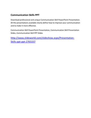 Presentation Skills PPT
Communication Skills PPT
Download professional and unique Communication Skill PowerPoint Presentation.
All the presentations available clearly define how to improve your communication
and to make it more effective.

Communication Skill PowerPoint Presentation, Communication Skill Presentation
Slides, Communication Skill PPT Slides

http://www.slideworld.com/slideshow.aspx/Presentation-
Skills-ppt-ppt-2765337
 