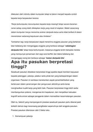 dilakukan oleh individu dalam kumpulan tetapi ia belum menjadi kepada contoh

kepada kerja berpasukan kerana:


“Kerja berkumpulan menumpukan kepada kerja masing2 tetapi secara beramai-

ramai setiap orang telah ditetapkan kerja yang mesti di siapkan. Malah seseorang

dalam kumpulan hanya menerima arahan daripada ketua serta tidak terlibat di dalam

menentukan sebarang keputusan atau tindakan”


Tambahan lagi, kerja berpasukan dapat menerima anggota pasukan yang berlainan

latar belakang dan menganggap anggota yang berbeza sebagai “sebahagian

daripada kita” tetapi kerja berkumpulan, biasanya anggota terdiri daripada mereka

yang mempunyai persamaan dari segi cara berfikir dan latara belakang dan

menganggap orang lain berbeza sebagai “bukan daripada kita“.

Apa itu pasukan berpretasi
tinggi?
Sesebuah pasukan dikatakan berprestasi tinggi apabila dapat memberi kepuasan

kepada pelanggan, pekerja, pelabur serta pihak lain yang berkepentingan dalam

organisasi. Pasukan ini sentiasa menekankan aspek penambahbaikan yang

berterusan dalam perancangan dan pengurusan aktivitinya serta kerap

menghasilkan kualiti kerja yang lebih baik. Pasukan berprestasi tinggi lebih sedia

membangunkan potensi, mengemas kini kepakaran, dan menjadikan kekuatan

kognitif serta emosi sebagai penggerak dalam memastikan kecermelangan pasukan.


Oleh itu, faktor2 yang mempengaruhi prestasi sesebuah pasukan perlu dikenal pasti

terlebih dahulu bagi meransang penglibatan sepenuhnya oleh anggota pasukan.

Prestasi pasukan ditentukan oleh 3 faktor iaitu:


 1. Kemampuan pekerja
 