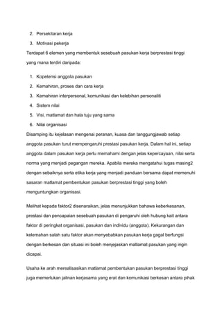 2. Persekitaran kerja

 3. Motivasi pekerja

Terdapat 6 elemen yang membentuk sesebuah pasukan kerja berprestasi tinggi

yang mana terdiri daripada:


 1. Kopetensi anggota pasukan

 2. Kemahiran, proses dan cara kerja

 3. Kemahiran interpersonal, komunikasi dan kelebihan personaliti

 4. Sistem nilai

 5. Visi, matlamat dan hala tuju yang sama

 6. Nilai organisasi

Disamping itu kejelasan mengenai peranan, kuasa dan tanggungjawab setiap

anggota pasukan turut mempengaruhi prestasi pasukan kerja. Dalam hal ini, setiap

anggota dalam pasukan kerja perlu memahami dengan jelas kepercayaan, nilai serta

norma yang menjadi pegangan mereka. Apabila mereka mengatahui tugas masing2

dengan sebaiknya serta etika kerja yang menjadi panduan bersama dapat memenuhi

sasaran matlamat pembentukan pasukan berprestasi tinggi yang boleh

menguntungkan organisasi.


Melihat kepada faktor2 disenaraikan, jelas menunjukkan bahawa keberkesanan,

prestasi dan pencapaian sesebuah pasukan di pengaruhi oleh hubung kait antara

faktor di peringkat organisasi, pasukan dan individu (anggota). Kekurangan dan

kelemahan salah satu faktor akan menyebabkan pasukan kerja gagal berfungsi

dengan berkesan dan situasi ini boleh menjejaskan matlamat pasukan yang ingin

dicapai.


Usaha ke arah merealisasikan matlamat pembentukan pasukan berprestasi tinggi

juga memerlukan jalinan kerjasama yang erat dan komunikasi berkesan antara pihak
 