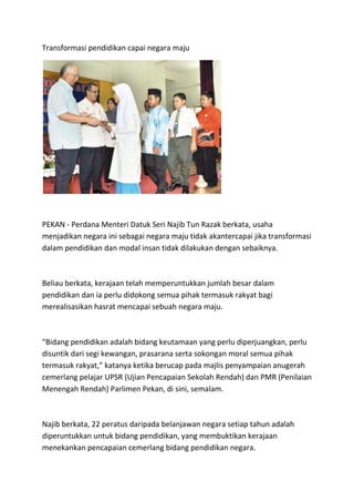 Transformasi pendidikan capai negara maju




PEKAN - Perdana Menteri Datuk Seri Najib Tun Razak berkata, usaha
menjadikan negara ini sebagai negara maju tidak akantercapai jika transformasi
dalam pendidikan dan modal insan tidak dilakukan dengan sebaiknya.



Beliau berkata, kerajaan telah memperuntukkan jumlah besar dalam
pendidikan dan ia perlu didokong semua pihak termasuk rakyat bagi
merealisasikan hasrat mencapai sebuah negara maju.



“Bidang pendidikan adalah bidang keutamaan yang perlu diperjuangkan, perlu
disuntik dari segi kewangan, prasarana serta sokongan moral semua pihak
termasuk rakyat,” katanya ketika berucap pada majlis penyampaian anugerah
cemerlang pelajar UPSR (Ujian Pencapaian Sekolah Rendah) dan PMR (Penilaian
Menengah Rendah) Parlimen Pekan, di sini, semalam.



Najib berkata, 22 peratus daripada belanjawan negara setiap tahun adalah
diperuntukkan untuk bidang pendidikan, yang membuktikan kerajaan
menekankan pencapaian cemerlang bidang pendidikan negara.
 