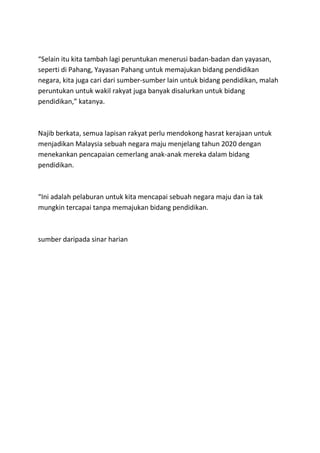 “Selain itu kita tambah lagi peruntukan menerusi badan-badan dan yayasan,
seperti di Pahang, Yayasan Pahang untuk memajukan bidang pendidikan
negara, kita juga cari dari sumber-sumber lain untuk bidang pendidikan, malah
peruntukan untuk wakil rakyat juga banyak disalurkan untuk bidang
pendidikan,” katanya.



Najib berkata, semua lapisan rakyat perlu mendokong hasrat kerajaan untuk
menjadikan Malaysia sebuah negara maju menjelang tahun 2020 dengan
menekankan pencapaian cemerlang anak-anak mereka dalam bidang
pendidikan.



“Ini adalah pelaburan untuk kita mencapai sebuah negara maju dan ia tak
mungkin tercapai tanpa memajukan bidang pendidikan.



sumber daripada sinar harian
 