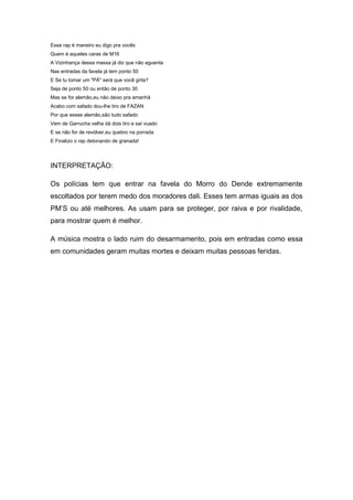 Esse rap é maneiro eu digo pra vocês
Quem é aqueles caras de M16
A Vizinhança dessa massa já diz que não aguenta
Nas entradas da favela já tem ponto 50
E Se tu tomar um "PÁ" será que você grita?
Seja de ponto 50 ou então de ponto 30
Mas se for alemão,eu não deixo pra amanhã
Acabo com safado dou-lhe tiro de FAZAN
Por que esses alemão,são tudo safado
Vem de Garrucha velha dá dois tiro e saí vuado
E se não for de revólver,eu quebro na porrada
E Finalizo o rap detonando de granada!




INTERPRETAÇÃO:

Os polícias tem que entrar na favela do Morro do Dende extremamente
escoltados por terem medo dos moradores dali. Esses tem armas iguais as dos
PM’S ou até melhores. As usam para se proteger, por raiva e por rivalidade,
para mostrar quem é melhor.

A música mostra o lado ruim do desarmamento, pois em entradas como essa
em comunidades geram muitas mortes e deixam muitas pessoas feridas.
 