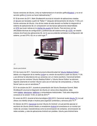 futuras versiones de Ubuntu, Unity se implementará en el servidor gráficoWayland, y no en el
servidor gráfico X (como se hacía habitualmente).31

El 18 de enero de 2011, Mark Shuttleworth anuncia la inclusión de aplicaciones creadas
en Qt para ser lanzadas a partir de "Natty+1" (después del lanzamiento de Ubuntu 11.04) y en
futuras versiones de Ubuntu. Una de las metas de esta decisión es facilitar la integración al
sistema de aplicaciones Qt, en comparación con las típicas aplicaciones desarrolladas
en GTK que lucen nativas en la interfaz de usuario de Ubuntu. Para terminar con las
dificultades técnicas de configuración y preferencias del sistema entre Qt y GTK, se crearán
enlaces dconf para las aplicaciones Qt, con lo que se pretende centralizar la configuración del
sistema, ya sea GTK o Qt, en un solo lugar.32




Ubuntu para Android.

El 9 de marzo de 2011, Canonical anuncia la discontinuidad de 'Ubuntu Netbook Edition',
debido a la integración de la interfaz Unityen su versión de escritorio a partir de Ubuntu 11.04,
y así eliminar la redundancia de sus versiones con un mismo escritorio. Canonical también
anuncia que los nombres 'Ubuntu Desktop Edition' y 'Ubuntu Server Edition' se eliminan,
dejando solamente el nombre 'Ubuntu' para uso en todo tipo de computadoras, y 'Ubuntu
Server' para su uso en servidores.33

El 31 de octubre de 2011, durante la presentación del Ubuntu Developer Summit, Mark
Shuttleworth anuncia la integración de Ubuntu en varios otros dispositivos, tales
como tablets, televisores, teléfonos y computadores tradicionales. Todo esta integración
concluirá en la versión 14.04, en abril de 2014.34

En enero de 2012, durante la feria tecnológica CES 2012, Canonical revela Ubuntu TV, la cual
ofrece una interfaz simple e intuitiva para organizar contenidos y servicios para TV.35

En febrero de 2012, Canonical anuncia 'Ubuntu for Android', el cual permite ejecutar el
escritorio de Ubuntu directo desde un smartphone Android al conectarse en un monitor por
medio de una base. Características como la sincronización de contactos, sincronización de
redes sociales, y vista de aplicaciones Android son posibles. Ubuntu para Android tiene
 