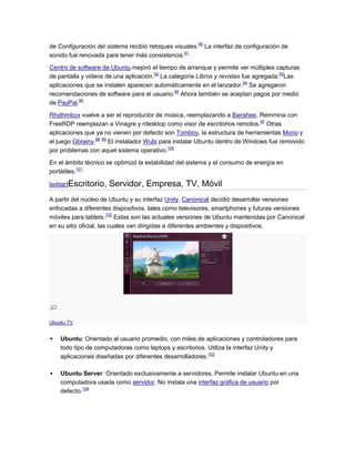 de Configuración del sistema recibió retoques visuales.90 La interfaz de configuración de
sonido fue renovada para tener más consistencia.91

Centro de software de Ubuntu mejoró el tiempo de arranque y permite ver múltiples capturas
de pantalla y videos de una aplicación.92 La categoría Libros y revistas fue agregada.93Las
aplicaciones que se instalen aparecen automáticamente en el lanzador.94 Se agregaron
recomendaciones de software para el usuario.95 Ahora también se aceptan pagos por medio
de PayPal.96

Rhythmbox vuelve a ser el reproductor de música, reemplazando a Banshee. Remmina con
FreeRDP reemplazan a Vinagre y rdesktop como visor de escritorios remotos.97 Otras
aplicaciones que ya no vienen por defecto son Tomboy, la estructura de herramientas Mono y
el juego Gbrainy.98 99 El instalador Wubi para instalar Ubuntu dentro de Windows fue removido
por problemas con aquel sistema operativo.100

En el ámbito técnico se optimizó la estabilidad del sistema y el consumo de energía en
portátiles.101

[editar]Escritorio,   Servidor, Empresa, TV, Móvil
A partir del núcleo de Ubuntu y su interfaz Unity, Canonical decidió desarrollar versiones
enfocadas a diferentes dispositivos, tales como televisores, smartphones y futuras versiones
móviles para tablets.102 Estas son las actuales versiones de Ubuntu mantenidas por Canonical
en su sitio oficial, las cuales van dirigidas a diferentes ambientes y dispositivos.




Ubuntu TV.


   Ubuntu: Orientado al usuario promedio, con miles de aplicaciones y controladores para
    todo tipo de computadoras como laptops y escritorios. Utiliza la interfaz Unity y
    aplicaciones diseñadas por diferentes desarrolladores.103

   Ubuntu Server: Orientado exclusivamente a servidores. Permite instalar Ubuntu en una
    computadora usada como servidor. No instala una interfaz gráfica de usuario por
    defecto.104
 