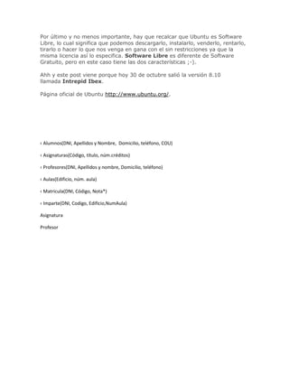 Por último y no menos importante, hay que recalcar que Ubuntu es Software
Libre, lo cual significa que podemos descargarlo, instalarlo, venderlo, rentarlo,
tirarlo o hacer lo que nos venga en gana con el sin restricciones ya que la
misma licencia así lo especifica. Software Libre es diferente de Software
Gratuito, pero en este caso tiene las dos características ;-).

Ahh y este post viene porque hoy 30 de octubre salió la versión 8.10
llamada Intrepid Ibex.

Página oficial de Ubuntu http://www.ubuntu.org/.




‹ Alumnos(DNI, Apellidos y Nombre, Domicilio, teléfono, COU)

‹ Asignaturas(Código, título, núm.créditos)

‹ Profesores(DNI, Apellidos y nombre, Domicilio, teléfono)

‹ Aulas(Edificio, núm. aula)

‹ Matricula(DNI, Código, Nota*)

‹ Imparte(DNI, Codigo, Edificio,NumAula)

Asignatura

Profesor
 