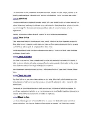 Las restricciones no son parte formal del modelo relacional, pero son incluidas porque juegan el rol de
organizar mejor los datos. Las restricciones son muy discutidas junto con los conceptos relacionales.

[editar]Dominios

Un dominio describe un conjunto de posibles valores para cierto atributo. Como un dominio restringe los
valores del atributo, puede ser considerado como una restricción. Matemáticamente, atribuir un dominio
a un atributo significa "todos los valores de este atributo deben de ser elementos del conjunto
especificado".

Distintos tipos de dominios son: enteros, cadenas de texto, fecha,no procedurales etc.

[editar]Clave    única
Cada tabla puede tener uno o más campos cuyos valores identifican de forma única cada registro de
dicha tabla, es decir, no pueden existir dos o más registros diferentes cuyos valores en dichos campos
sean idénticos. Este conjunto de campos se llama clave única.

Pueden existir varias claves únicas en una determinada tabla, y a cada una de éstas suele llamársele
candidata a clave primaria.

[editar]Clave    primaria
Una clave primaria es una clave única elegida entre todas las candidatas que define unívocamente a
todos los demás atributos de la tabla, para especificar los datos que serán relacionados con las demás
tablas. La forma de hacer esto es por medio de claves foráneas.

Sólo puede existir una clave primaria por tabla y ningún campo de dicha clave puede contener valores
NULL.

[editar]Clave    foránea
Una clave foránea es una referencia a una clave en otra tabla, determina la relación existente en dos
tablas. Las claves foráneas no necesitan ser claves únicas en la tabla donde están y sí a donde están
referenciadas.

Por ejemplo, el código de departamento puede ser una clave foránea en la tabla de empleados. Se
permite que haya varios empleados en un mismo departamento, pero habrá uno y sólo un departamento
por cada clave distinta de departamento en la tabla de empleados.

[editar]Clave    índice
Las claves índice surgen con la necesidad de tener un acceso más rápido a los datos. Los índices
pueden ser creados con cualquier combinación de campos de una tabla. Las consultas que filtran
 
