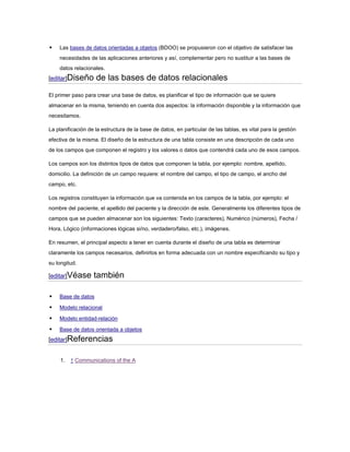    Las bases de datos orientadas a objetos (BDOO) se propusieron con el objetivo de satisfacer las
    necesidades de las aplicaciones anteriores y así, complementar pero no sustituir a las bases de
    datos relacionales.
[editar]Diseño      de las bases de datos relacionales
El primer paso para crear una base de datos, es planificar el tipo de información que se quiere
almacenar en la misma, teniendo en cuenta dos aspectos: la información disponible y la información que
necesitamos.

La planificación de la estructura de la base de datos, en particular de las tablas, es vital para la gestión
efectiva de la misma. El diseño de la estructura de una tabla consiste en una descripción de cada uno
de los campos que componen el registro y los valores o datos que contendrá cada uno de esos campos.

Los campos son los distintos tipos de datos que componen la tabla, por ejemplo: nombre, apellido,
domicilio. La definición de un campo requiere: el nombre del campo, el tipo de campo, el ancho del
campo, etc.

Los registros constituyen la información que va contenida en los campos de la tabla, por ejemplo: el
nombre del paciente, el apellido del paciente y la dirección de este. Generalmente los diferentes tipos de
campos que se pueden almacenar son los siguientes: Texto (caracteres), Numérico (números), Fecha /
Hora, Lógico (informaciones lógicas si/no, verdadero/falso, etc.), imágenes.

En resumen, el principal aspecto a tener en cuenta durante el diseño de una tabla es determinar
claramente los campos necesarios, definirlos en forma adecuada con un nombre especificando su tipo y
su longitud.

[editar]Véase      también

   Base de datos

   Modelo relacional

   Modelo entidad-relación

   Base de datos orientada a objetos
[editar]Referencias


     1.   ↑ Communications of the A
 