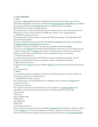 2. Los Comandos
1~MSD
Acrónimo de Microsoft Diagnostics (diagnósticos de Microsoft) Nombre que recibe la
aplicación entregada en las últimas versiones del sistema operativo MS-DOS, que posibilita
al usuario la obtención de información sobre la configuración de su equipo.
MS-DOS(Microsoft-disk operating system)
Sistema operativo en disco de Microsoft sistema operativo de un solo usuario para PC de
Microsoft, es casi la versión idéntica de IBM, que se llama *Dos* genéricamente.
2~FORMAT(comando externo)
Sistema operativo de Microsoft por encargo de IBM, para equipar a los ordenadores PC
que había desarrollado.
Format: comando del sistema operativo MS-DOS cuya misión es formatear las unidades
de almacenamiento (discos duros y disquetes).
Formatear es preparar un disco o disquete para trabajar o almacenar datos.
Este tiene como objetivo dar formato al disco del driver. Este crea un nuevo directorio raíz
y tabla de asignación de archivos para el disco. También puede verificar si hay factores
defectuosos en el disco y podrá borrar toda la información que este contenga.
3~CLS(comando interno)
Comando del sistema operativo MS-DOS cuya misión es limpiar la pantalla. Una vez
limpia la pantalla coloca el cursor en la parte superior izquierda de la misma.
4~CD (comando externo)
Comando de los sistemas operativos DOS y UNIX que nos sirve para cambiar de escritorio.
5~MD
Crea un directorio
6~ROOT
Es un sistema operativo jerárquico de archivos refiérese al primer escritorio respecto al
cual todos los demás son subdirectorios.
7~ DISKCOPY(comando externo)
Nos permite hacer una copia idéntica de un disquete a otro, pertenece al grupo de los
comandos externos.
8~Comandos Internos
Son aquellos comandos cuyas instrucciones son cargadas a la memoria RAM. Estos
comandos no necesitan la presencia del disco de sistema operativo. Entre ellos
encontramos:
COPY CLS
DEL O ERASE DIR
TYPE DATE
RENAME MD
TIME VER
9. Comandos Externos
Estos comandos necesitan mucha capacidad de memoria para mantenerse dentro de ella al
mismo tiempo, por lo tanto son grabados en el disco, y podemos ascesarlos cuando sea
necesario. Son llamados externos porque estos están grabados fuera de la memoria RAM.
 