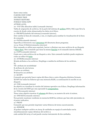 Entre estos están:
CLRDSK DISP COMP
DELTREE TREE
DOSKEY RESTORE
FORMAT DISK COPY
ATTRIB LAVEL
10~ FAT (file allocation table) (comando interno)
Tabla de asignación de archivos. Es la parte del sistema de archivo DOS y OS/2 que lleva la
cuenta de donde están almacenados los datos en el disco.
11~PROMPT(símbolo del sistema) (comando interno).
Este cambia la línea de comando, o sea, se emplea para cambiar la visualización de la línea
de comando.
12~PATH(comando interno)
Especifica el directorio cuya estructura del directorio desee preguntar.
13-14~Erase O Delete(comandos internos)
Este comando se utiliza para suprimir, borrar o eliminar uno mas archivos de un disquete
o disco duro. Otro comando que tiene la misma función es el comando interno ERASE.
15~COPY(comando interno)
Copia uno o más archivos de un disquete a otro. Este comando también puede emplearse
como un editor de texto.
16~ATTRIB(comando interno)
Brinda atributos a los archivos. Despliega o cambia los atributos de los archivos.
Ej.
TH- atributo de invisibilidad
R-atributo de solo lectura
T-activa un atributo
M-desactiva un atributo
17~XCOPY
Comando que permite hacer copias del disco duro o entre disquetes distintos formato.
XCOPY lee todos los ficheros que una memoria RAM y a continuación lo escribe en un
disquete.
18~VER (comando interno)
Su objetivo es visualizar la versión del sistema operativo en el disco. Despliega información
de la versión del DOS que esta operando la computadora.
19~VOL(comando interno)
Tiene como objetivo mostrar el volumen del disco y su numero de serie si existen.
20~DOS KEY(comando externo)
Nos permite mantener residente en memoria RAM las ordenes que han sido ejecutadas en
el punto indicativo.
21~PRINT
Comando que nos permite imprimir varios ficheros de textos sucesivamente.
22~MIRROR
Al grabar cualquier archivo en Array de unidades en espejo el controlador envía
simultáneamente copias idénticas del archivo a
cada unidad del array el cual puede constar únicamente de dos unidades.
 