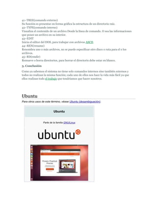 41~TREE(comando externo)
Su función es presentar en forma gráfica la estructura de un directorio raíz.
42~TYPE(comando interno)
Visualiza el contenido de un archivo Desde la línea de comando. O sea las informaciones
que posee un archivo en su interior.
43~EDIT
Inicia el editor del DOS, para trabajar con archivos ASCII.
44~REN(rename)
Renombra uno o más archivos, no se puede especificar otro disco o ruta para el o los
archivos.
45~RD(rmdir)
Remueve o borra directorios, para borrar el directorio debe estar en blanco.
3. Conclusión
Como ya sabemos el sistema no tiene solo comandos internos sino también externos y
todos no realizan la misma función; cada uno de ellos nos hace la vida más fácil ya que
ellos realizan todo el trabajo que tendríamos que hacer nosotros.




Ubuntu
Para otros usos de este término, véase Ubuntu (desambiguación).


                          Ubuntu


                 Parte de la familia GNU/Linux
 