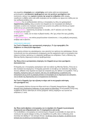 θαη ξσκαιένο ζηνραζκόο θαη ε αλαθίλεζε, θαηά ηξόπν απιό θαη πεδνγξαθηθά
κεηνπζησκέλν, ησλ βαζηθώλ πξνβιεκάησλ θαη ησλ κεγάισλ εξσηεκάησλ πνπ
θπθιώλνπλ, πηέδνπλ θαη γεκίδνπλ αγσλία ηελ ςπρή ηνπ αλζξώπνπ θάζε επνρήο,
ηνπνζεηνύλ ην βηβιίν πάλσ από θάζε ζπδήηεζε γηα ηελ αιήζεηα ηνπ ήξσα ηνπ, θαζώο θαη γηα
ηελ αηζζεηηθή αιήζεηα ηνπ.
2. Εηθόλεο: Γηα λα αηζζεηνπνηήζεη πάλησο ν ζπγγξαθέαο ηηο ηδέεο ηνπ ρξεζηκνπνηεί
παξαζηαηηθέο εηθόλεο, όπσο ε εηθόλα ηνπ Ζνξκπά θαη ηνπ ζπγγξαθέα πνπ βαδίδνπλ
ζησπειά, ε εηθόλα ηνπ έλαζηξνπ νπξαλνύ θαη ε εηθόλα ηνπ κύζνπ πνπ δίλεηαη κε ιπξηθό
ηξόπν θαη κε κηα κεγαιεηώδε παξνκνίσζε.
3. Παξνκνηώζεηο: «θξαηώληαο ζα θαλάξη ην θινπβί», «δε ζ’ απιώζσ εγώ ζην Υάξν
ην ιαηκό κνπ ζαλ αξλί».
4. Μεηαθνξέο: «είπα, γηα λα θόςσ ηε βαξηά ζησπή», «ζα ’ρεηο ζηίςεη δπν ηξεηο ρηιηάδεο
νθάδεο ραξηί».
5. Πξνζσπνπνηήζεηο: «ηα ζπίηηα καπξνινγνύζαλ νινζθόηεηλα», « έλαο θνβεξόο αζηεξηζκόο
αλέβεθε από ην βνπλό».

ΕΡΩΣΗ΢ΕΘ΢ ΒΘΒΛΘΟΤ
1ε: Γηαηί ν Ζνξκπάο έρεη «κεηαθπζηθέο αλεζπρίεο»; Τη έρεη πξνεγεζεί; (Να
δηαβάζεηε ην εηζαγσγηθό ζεκεηώκα).

΢ηελ πξώηε ελόηεηα ηνπ απνζπάζκαηνο -πνπ απνηειεί ηνλ πξόινγν ζην απόζπαζκα- δίλεηαη
ε αηηηνινγία γηα ηνπο θηινζνθηθνύο ζηνραζκνύο πνπ ζα εθθξαζηνύλ από ην ζπγγξαθέα ζηελ
επόκελε ελόηεηα, ζρεηηθά κε ην ππαξμηαθό πξόβιεκα ηνπ αλζξώπνπ. Γηαηί; ν ζάλαηνο ηεο
Μαληάκ Οξηάλο δεκηνπξγεί αλάινγν πξνβιεκαηηζκό.

2ε: Πνηεο είλαη νη κεηαθπζηθέο αλεζπρίεο ηνπ Ζνξκπά θαη κε πνηα εξσηήκαηα
δηαηππώλνληαη;

Ο Ζνξκπάο θαη ν ζπγγξαθέαο επηζηξέθνπλ από ηελ θεδεία ηεο Μαληάκ Οξηάλο. Είλαη θαη νη
δύν ζησπεινί θαη πηθξακέλνη. Ο Ζνξκπάο θξαηνύζε ην θινπβί κε ηνλ παπαγάιν ηεο Οξηάλο.
Σειηθά, θάζεζαλ ζηελ παξαιία θαη παξά ηελ θνύξαζή ηνπο δελ ήζειαλ λα θνηκεζνύλ. Σόηε ν
Ζνξκπάο, ζηξακέλνο πξνο ηνλ νπξαλό, είπε πσο ηνλ πξνβιεκάηηδε ε εκθάληζε ελόο
αζηεξηζκνύ θαη κε απηό σο αθνξκή ξώηεζε ην ζπγγξαθέα γηα ην δεκηνπξγό ησλ αζηεξηώλ,
γηα ην ζθνπό ηεο δεκηνπξγίαο θαη ην αλεξκήλεπην ηνπ ζαλάηνπ.

3ε: Γηαηί ν Ζνξκπάο έρεη ηελ αμίσζε λα πάξεη από ην ζπγγξαθέα απάληεζε
ζηα εξσηήκαηά ηνπ;

γΟ ζπγγξαθέαο δειώλεη άγλνηα ζην ζέκα απηό θαη ν Ζνξκπάο δηακαξηύξεηαη. Πώο είλαη
δπλαηόλ έλαο κνξθσκέλνο άλζξσπνο λα κελ κπνξεί λα απαληήζεη. Ο ζπγγξαθέαο ηνλίδεη πσο
ηα βηβιία δε δίλνπλ απάληεζε ζε ηέηνηα δεηήκαηα· απιώο εθθξάδνπλ ηελ αγσλία ηνπ
αλζξώπνπ γη’ απηά.




4ε: Πνηα εηθόλα βξίζθεη ν ζπγγξαθέαο γηα λα εμεγήζεη ζην Ζνξκπά ηε θηινζνθηθή
θνζκνινγία θαη αλζξσπνινγία ηνπ; Τη ζπκπεξαίλεηε από απηή;
Γηα λα βνεζήζεη ν ζπγγξαθέαο ηνλ αγαλαθηηζκέλν Ζνξκπά λα θαηαιάβεη όηη πέξα από ηε
γλώζε θαη ηελ αξεηή ππάξρεη ην δένο, ηνπ παξαζέηεη έλα κύζν, όπνπ ν άλζξσπνο είλαη
ζθνπιήθη πνπ βαδίδεη ζ’ έλα πειώξην δέληξν. Σν δέληξν είλαη ην ζύκπαλ, ηα θύιιά ηνπ ηα
αζηέξηα θαη ηα θύιιά κε ηα ζθνπιήθηα είλαη ε γε.
 