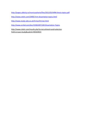 http://pages.ubbcluj.ro/monicazaharie/files/2011/02/HRM-thesis-topics.pdf

http://www.citehr.com/24892-hrm-dissertation-topics.html

http://www.study-aids.co.uk/hrman/hrman.html

http://www.scribd.com/doc/19381007/100-Dissertation-Topics

http://www.citehr.com/results.php?q=recruitment+and+selection
%3A+a+case+study&submit=RESEARCH
 