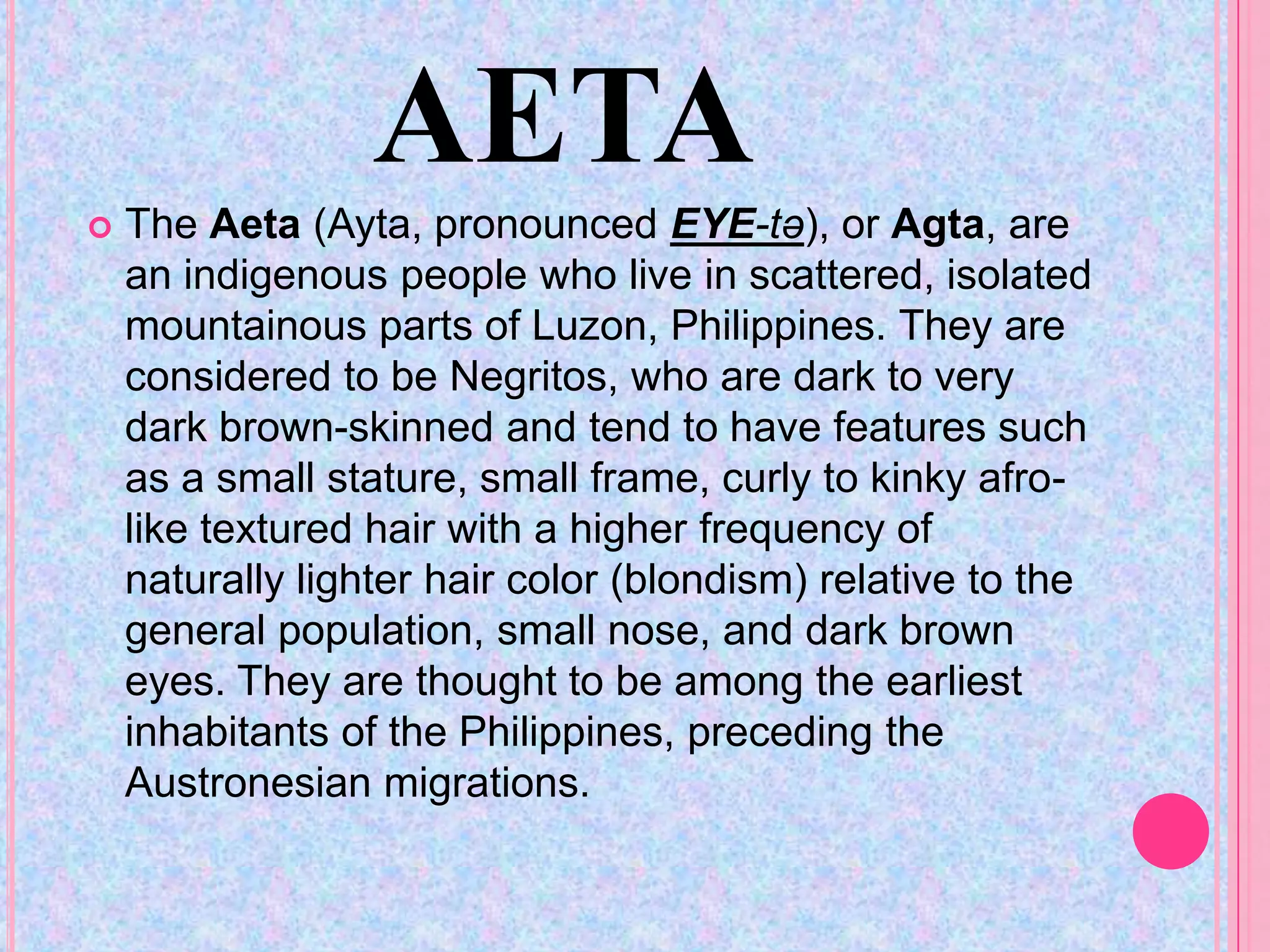 AETA
   The Aeta (Ayta, pronounced EYE-tə), or Agta, are
    an indigenous people who live in scattered, isolated
    mountainous parts of Luzon, Philippines. They are
    considered to be Negritos, who are dark to very
    dark brown-skinned and tend to have features such
    as a small stature, small frame, curly to kinky afro-
    like textured hair with a higher frequency of
    naturally lighter hair color (blondism) relative to the
    general population, small nose, and dark brown
    eyes. They are thought to be among the earliest
    inhabitants of the Philippines, preceding the
    Austronesian migrations.
 