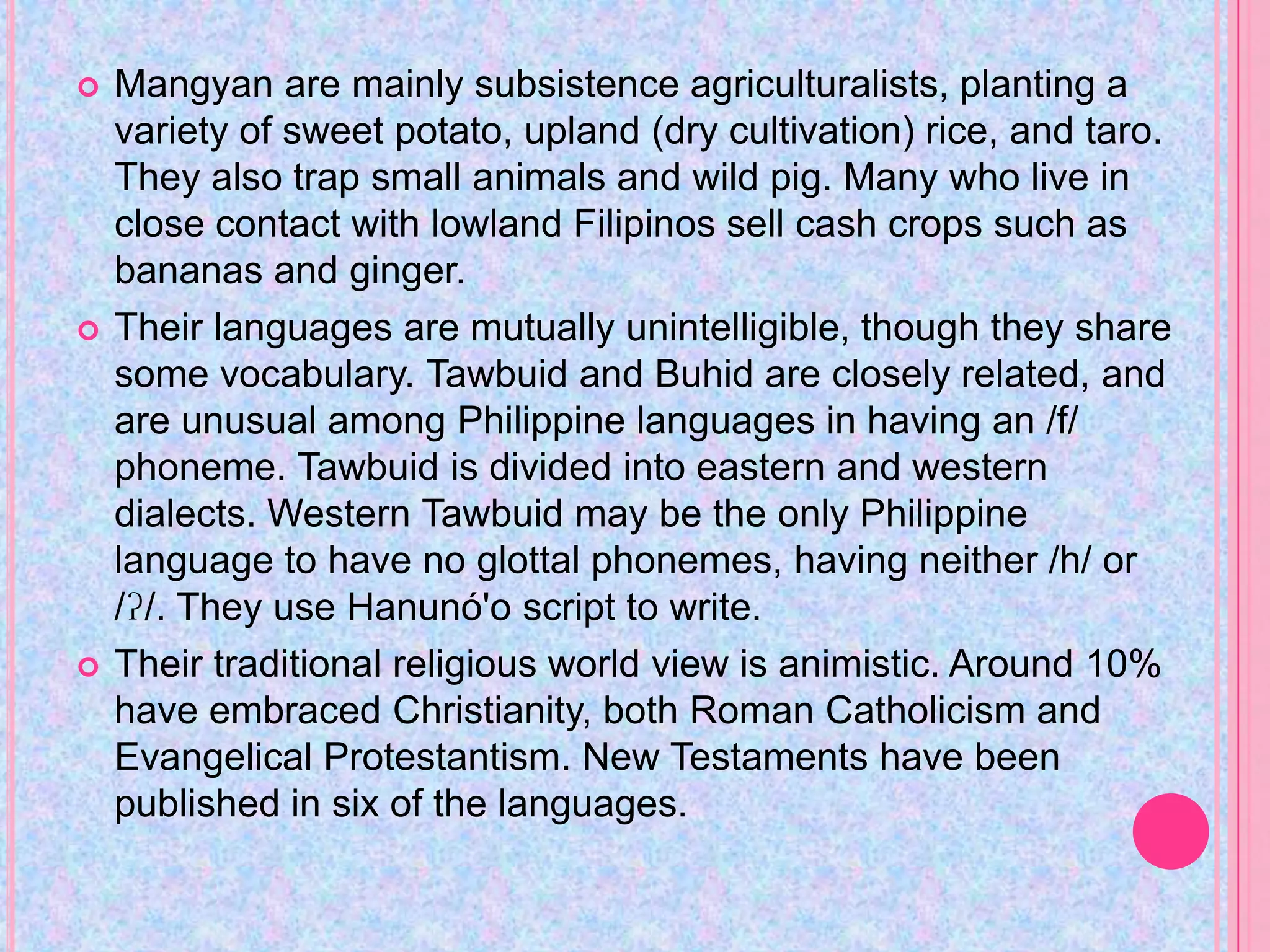    Mangyan are mainly subsistence agriculturalists, planting a
    variety of sweet potato, upland (dry cultivation) rice, and taro.
    They also trap small animals and wild pig. Many who live in
    close contact with lowland Filipinos sell cash crops such as
    bananas and ginger.
   Their languages are mutually unintelligible, though they share
    some vocabulary. Tawbuid and Buhid are closely related, and
    are unusual among Philippine languages in having an /f/
    phoneme. Tawbuid is divided into eastern and western
    dialects. Western Tawbuid may be the only Philippine
    language to have no glottal phonemes, having neither /h/ or
    /ʔ/. They use Hanunó'o script to write.
   Their traditional religious world view is animistic. Around 10%
    have embraced Christianity, both Roman Catholicism and
    Evangelical Protestantism. New Testaments have been
    published in six of the languages.
 