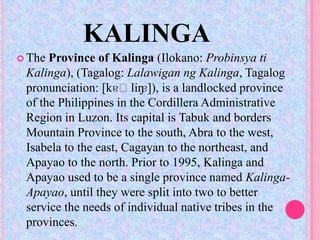 KALINGA
 The Province of Kalinga (Ilokano: Probinsya ti
 Kalinga), (Tagalog: Lalawigan ng Kalinga, Tagalog
                         ɐ]),
 pronunciation: [kɐˈliŋ is a landlocked province
 of the Philippines in the Cordillera Administrative
 Region in Luzon. Its capital is Tabuk and borders
 Mountain Province to the south, Abra to the west,
 Isabela to the east, Cagayan to the northeast, and
 Apayao to the north. Prior to 1995, Kalinga and
 Apayao used to be a single province named Kalinga-
 Apayao, until they were split into two to better
 service the needs of individual native tribes in the
 provinces.
 