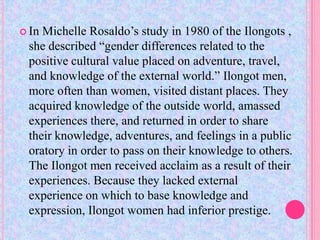  InMichelle Rosaldo’s study in 1980 of the Ilongots ,
 she described “gender differences related to the
 positive cultural value placed on adventure, travel,
 and knowledge of the external world.” Ilongot men,
 more often than women, visited distant places. They
 acquired knowledge of the outside world, amassed
 experiences there, and returned in order to share
 their knowledge, adventures, and feelings in a public
 oratory in order to pass on their knowledge to others.
 The Ilongot men received acclaim as a result of their
 experiences. Because they lacked external
 experience on which to base knowledge and
 expression, Ilongot women had inferior prestige.
 