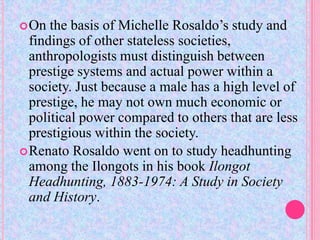  On  the basis of Michelle Rosaldo’s study and
  findings of other stateless societies,
  anthropologists must distinguish between
  prestige systems and actual power within a
  society. Just because a male has a high level of
  prestige, he may not own much economic or
  political power compared to others that are less
  prestigious within the society.
 Renato Rosaldo went on to study headhunting
  among the Ilongots in his book Ilongot
  Headhunting, 1883-1974: A Study in Society
  and History.
 