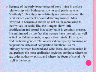    Because of the early experiences of boys living in a close
    relationship with both parents, who each participate in
    "motherly" roles, they are relatively unconcerned about the
    need for achievement or even defaming women. Men
    involved in household chores do not claim submission to
    their wives. In social life, the Ilongots show little
    stratification and sexual inequality but it is certainly present.
    It is minimized by the fact that women have the right, as well
    as feel confident enough, to speak their minds. Finally, we
    find the home gender relations based on equality, focusing on
    cooperation instead of competition and there is a real
    intimacy between husband and wife. Rosaldo's conclusion is
    that perhaps the most egalitarian societies are those where no
    sex order authority exists, and where the focus of social life
    itself is the home.
 