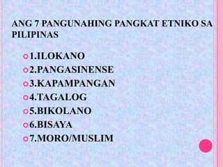 ANG 7 PANGUNAHING PANGKAT ETNIKO SA
PILIPINAS

  1.ILOKANO
  2.PANGASINENSE
  3.KAPAMPANGAN
  4.TAGALOG
  5.BIKOLANO
  6.BISAYA
  7.MORO/MUSLIM
 