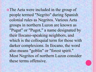  The Aeta  were included in the group of
 people termed "Negrito" during Spanish
 colonial rules as Negritos. Various Aeta
 groups in northern Luzon are known as
 "Pugut" or "Pugot," a name designated by
 their Ilocano-speaking neighbors, and
 which is the colloquial term for those with
 darker complexions. In Ilocano, the word
 also means "goblin" or "forest spirit."
 Most Negritos of northern Luzon consider
 these terms offensive.
 