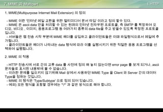7. MIME 과 Multipart

I. HTTP

1. MIME(Multipurpose Internet Mail Extension) 의 정의
- MIME 이란 '인터넷 메일 교환을 위한 멀티미디어 문서 타입' 이라고 정의 할수 있다.
- MIME 은 ascii data 만을 처리할 수 있는 원래의 인터넷 전자우편 프로토콜, 즉 SMTP 를 확장하여 오
디오, 비디오 , 이미지, 응용프로그램 등 여러가지 종류의 data file을 주고 받을수 있도록 확장된 프로토콜
입니다.
- 서버들은 웹 전송 시작 부분에 MIME 헤더를 삽입하고 클라이언트들은 이때 파일형식으로서 메일에 추
가됩니다.
- 클라이언트들은 헤더가 나타내는 data 형식에 따라 이를 실행시키기 위한 적절한 응용 프로그램을 선
택하여 실행됩니다.
2. MIME 의 적용
- HTTP 전송시에 서로 간의 교류 data 를 사전에 정의 해 놓지 않는다면 error page 를 보게 되거나, ascii
문자들로 표시된 내용밖에 볼 수 없습니다.
- 이러한 문제를 일으키지 않기위해 Mail 상에서 사용하던 MIME Type 을 Client 와 Server 간의 데이터
Type을 정하는 것입니다.
- MIME 의 형식은 'Type/Subtype' 으로 정의 되어 있습니다.
- 예외) 모든 형식을 포함할 경우에는 '*/*' 과 같은 방식으로 해야 합니다.

17

 