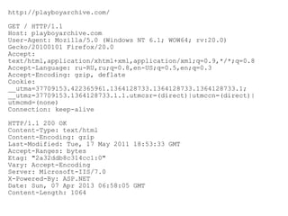 http://playboyarchive.com/
GET / HTTP/1.1
Host: playboyarchive.com
User-Agent: Mozilla/5.0 (Windows NT 6.1; WOW64; rv:20.0)
Gecko/20100101 Firefox/20.0
Accept:
text/html,application/xhtml+xml,application/xml;q=0.9,*/*;q=0.8
Accept-Language: ru-RU,ru;q=0.8,en-US;q=0.5,en;q=0.3
Accept-Encoding: gzip, deflate
Cookie:
__utma=37709153.422365961.1364128733.1364128733.1364128733.1;
__utmz=37709153.1364128733.1.1.utmcsr=(direct)|utmccn=(direct)|
utmcmd=(none)
Connection: keep-alive
HTTP/1.1 200 OK
Content-Type: text/html
Content-Encoding: gzip
Last-Modified: Tue, 17 May 2011 18:53:33 GMT
Accept-Ranges: bytes
Etag: "2a32ddb8c314cc1:0"
Vary: Accept-Encoding
Server: Microsoft-IIS/7.0
X-Powered-By: ASP.NET
Date: Sun, 07 Apr 2013 06:58:05 GMT
Content-Length: 1064

 