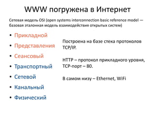 WWW погружена в Интернет
Сетевая модель OSI (open systems interconnection basic reference model —
базовая эталонная модель взаимодействия открытых систем)
●

Прикладной

Построена на базе стека протоколов
TCP/IP.

●

Представления

●

Сеансовый

●

Транспортный

HTTP – протокол прикладного уровня,
TCP-порт – 80.

●

Сетевой

В самом низу – Ethernet, WiFi

●

Канальный

●

Физический

 