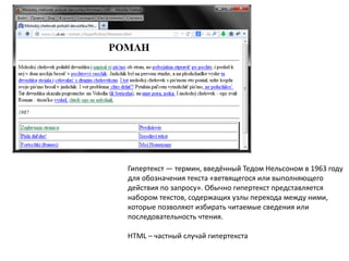 Гипертекст — термин, введённый Тедом Нельсоном в 1963 году
для обозначения текста «ветвящегося или выполняющего
действия по запросу». Обычно гипертекст представляется
набором текстов, содержащих узлы перехода между ними,
которые позволяют избирать читаемые сведения или
последовательность чтения.
HTML – частный случай гипертекста

 