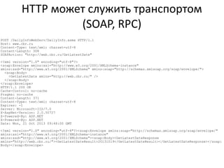 HTTP может служить транспортом
(SOAP, RPC)
POST /DailyInfoWebServ/DailyInfo.asmx HTTP/1.1
Host: www.cbr.ru
Content-Type: text/xml; charset=utf-8
Content-Length: 308
SOAPAction: "http://web.cbr.ru/GetLatestDate"
<?xml version="1.0" encoding="utf-8"?>
<soap:Envelope xmlns:xsi="http://www.w3.org/2001/XMLSchema-instance"
xmlns:xsd="http://www.w3.org/2001/XMLSchema" xmlns:soap="http://schemas.xmlsoap.org/soap/envelope/">
<soap:Body>
<GetLatestDate xmlns="http://web.cbr.ru/" />
</soap:Body>
</soap:Envelope>
HTTP/1.1 200 OK
Cache-Control: no-cache
Pragma: no-cache
Content-Length: 371
Content-Type: text/xml; charset=utf-8
Expires: -1
Server: Microsoft-IIS/7.0
X-AspNet-Version: 2.0.50727
X-Powered-By: ASP.NET
X-Powered-By: ASP.NET
Date: Mon, 21 Oct 2013 09:48:00 GMT
<?xml version="1.0" encoding="utf-8"?><soap:Envelope xmlns:soap="http://schemas.xmlsoap.org/soap/envelope/"
xmlns:xsi="http://www.w3.org/2001/XMLSchema-instance"
xmlns:xsd="http://www.w3.org/2001/XMLSchema"><soap:Body><GetLatestDateResponse
xmlns="http://web.cbr.ru/"><GetLatestDateResult>20131019</GetLatestDateResult></GetLatestDateResponse></soap:
Body></soap:Envelope>

 
