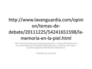 http://www.lavanguardia.com/opini
on/temas-dedebate/20111225/54241651598/lamemoria-en-la-piel.html
http://basilio.fundaj.gov.br/pesquisaescolar../index.php?option=co
m_content&view=article&id=833%3Atrajes-e-adornos-de-indiosbrasileiros&catid=54%3Aletra-t&Itemid=1

Trabalho de espanhol

 