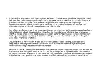 •

Exploradores, marineros, militares y viajeros retornan a Europa desde Indochina, Indonesia, Japón,
Micronesia y Polinesia con tatuajes exóticos.Su forma de mostrar y explicar los tatuajes desvela la
ideología europea sobre los Otros y el tipo de sociedad que se estaba construyendo en
baseaunnuevoimperialismo europeo cuya ideología era la expansión comercial, pacífica, que
prometía exportar civilización a aquellos que carecían de ella.
Los relatos producidos a partir de estas expediciones introducen en las lenguas europeas la palabra
tatoo,tatuage o tatuaje derivadas de la raíz polinesia, concretamente tahitiana, tatu o tatau que
significa marca. Estas nuevas palabras se asocian con los términos utilizados hasta el momento en
las lenguas europeas, pounce, pick o carve - del inglés-piqûre - del francés-o labrar - del españolpara hacer referencia al tatuaje.
¿Qué significó la introducción de esta palabra en el vocabulario de las lenguas europeas? La
respuesta a esta pregunta cuestiona uno de los mitos europeos sobre el tatuaje: su origen e
importación a Europa desde culturas no europeas.
Durante el siglo XIX se populariza la idea de que el tatuaje llegó a Europa en el siglo XVIII a través de
los miembros de las expediciones al Pacífico Sur. Sin embargo, en el siglo XVIII el uso del tatuaje no
es ninguna novedad en Europa. El tatuaje de iniciales, corazones, crucifijos, emblemas patrióticos o
insignias marítimas y militares era una práctica establecida entre los comerciantes y marineros.

 