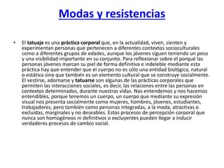 Modas y resistencias
•

El tatuaje es una práctica corporal que, en la actualidad, viven, sienten y
experimentan personas que pertenecen a diferentes contextos socioculturales
como a diferentes grupos de edades, aunque los jóvenes siguen teniendo un peso
y una visibilidad importante en su conjunto. Para reflexionar sobre el porqué las
personas jóvenes marcan su piel de forma definitiva e indeleble mediante esta
práctica hay que entender que el cuerpo no es sólo una entidad biológica, natural
o estática sino que también es un elemento cultural que se construye socialmente.
El vestirse, adornarse y tatuarse son algunas de las prácticas corporales que
permiten las interacciones sociales, es decir, las relaciones entre las personas en
contextos determinados, durante nuestras vidas. Nos entendemos y nos hacemos
entendibles, porque tenemos un cuerpo, un cuerpo que mediante su expresión
visual nos presenta socialmente como mujeres, hombres, jóvenes, estudiantes,
trabajadores, pero también como personas integradas, a la moda, atractivas o
excluidas, marginales y no deseables. Estos procesos de percepción corporal que
nunca son homogéneos ni definitivos o excluyentes pueden llegar a inducir
verdaderos procesos de cambio social.

 