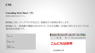 CSS
Cascading Style Sheet ԡ
εĤmó륹롣
HTMLˌƥ쥤ȤɫʤɡװФ۸ޤ
HTMLˤһװΙCܤޤxCSS˳֤褦ȤΤ
Ĥ˼Ǥ
h1 {
color : red;
}
p {
padding : 20px;
}
#hoge p {
padding : 30px;
}
 