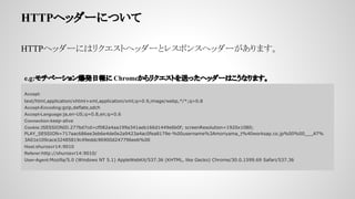 HTTPإå`ˤĤ
HTTPإå`ˤϥꥯȥإå`ȥ쥹ݥ󥹥إå`ޤ
Accept:
text/html,application/xhtml+xml,application/xml;q=0.9,image/webp,*/*;q=0.8
Accept-Encoding:gzip,deflate,sdch
Accept-Language:ja,en-US;q=0.8,en;q=0.6
Connection:keep-alive
Cookie:JSESSIONID.277bd7cd=cf082a4aa199a341aeb166d1449e6b0f; screenResolution=1920x1080;
PLAY_SESSION=717aac686ee3eb6e4de0e2a9423a4ac0fea8179e-%00username%3Amoriyama_t%40worksap.co.jp%00%00___AT%
3A01e109cace32485819c49eddc96900d247796eeb%00
Host:shurosvr14:9010
Referer:http://shurosvr14:9010/
User-Agent:Mozilla/5.0 (Windows NT 5.1) AppleWebKit/537.36 (KHTML, like Gecko) Chrome/30.0.1599.69 Safari/537.36
e.g:٩`󱬰kՈ ChromeꥯȤͤäإå`Ϥʤޤ
 