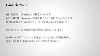CookieˤĤ
HTTPͨŤˤCookieȤޤ
ȤHTTPState-less״B֤ʤͨŤäΤǤ
α֤äѤꤷȤҪޤޤ
󥻥åα֤ʤɤäƤޤ
ޤꥻƥˤĤƿ]ƤʤȤ}ꡢ
ޤȂꤹꥹޤ
 