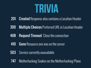TRIVIA 
Created Response also contains a Location Header 
Multiple Choices Preferred URL in Location Header 
Request Timeout Close the connection 
Gone Resource one was on the server 
Service currently unavailable 
Motherfucking Snakes on the Motherfucking Plane 
201 
300 
408 
410 
503 
747 
 