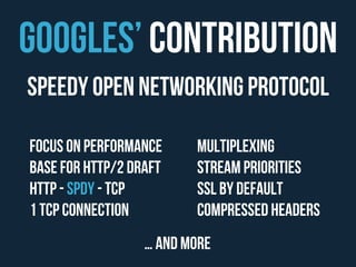 GoogleS’ Contribution 
Speedy Open Networking Protocol 
Focus on Performance 
Base for HTTP/2 draft 
HTTP - SPDY - TCP 
1 TCP Connection 
Multiplexing 
Stream priorities 
SSL by default 
Compressed headers 
… and more 
 