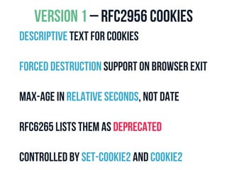VERSION 1 – RFC2956 COOKIES 
Descriptive text for cookies 
Forced destruction support on browser exit 
Max-age in relative seconds, not date 
Rfc6265 lists them as deprecated 
Controlled by Set-Cookie2 and Cookie2 
 