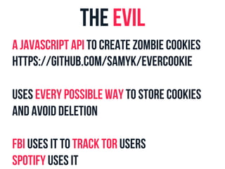 The evil 
a Javascript api to create zombie cookies 
https://github.com/samyk/evercookie 
uses every possible way to store cookies 
and avoid deletion 
FBI uses it to track TOR users 
Spotify uses it 
 