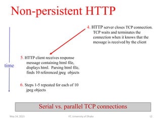 Non-persistent HTTP
5. HTTP client receives response
message containing html file,
displays html. Parsing html file,
finds 10 referenced jpeg objects
6. Steps 1-5 repeated for each of 10
jpeg objects
4. HTTP server closes TCP connection.
TCP waits and terminates the
connection when it knows that the
message is received by the client
time
Serial vs. parallel TCP connections
May 14, 2015 IIT, University of Dhaka 12
 
