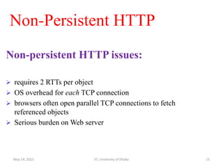 Non-Persistent HTTP
Non-persistent HTTP issues:
 requires 2 RTTs per object
 OS overhead for each TCP connection
 browsers often open parallel TCP connections to fetch
referenced objects
 Serious burden on Web server
May 14, 2015 IIT, University of Dhaka 15
 
