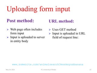 Uploading form input
Post method:
 Web page often includes
form input
 Input is uploaded to server
in entity body
URL method:
 Uses GET method
 Input is uploaded in URL
field of request line:
www.somesite.com/animalsearch?monkeys&banana
May 14, 2015 IIT, University of Dhaka 22
 