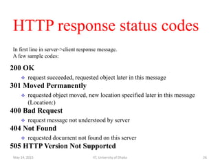 HTTP response status codes
200 OK
 request succeeded, requested object later in this message
301 Moved Permanently
 requested object moved, new location specified later in this message
(Location:)
400 Bad Request
 request message not understood by server
404 Not Found
 requested document not found on this server
505 HTTP Version Not Supported
In first line in server->client response message.
A few sample codes:
May 14, 2015 IIT, University of Dhaka 26
 