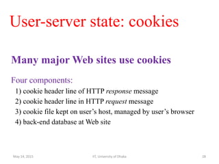User-server state: cookies
Many major Web sites use cookies
Four components:
1) cookie header line of HTTP response message
2) cookie header line in HTTP request message
3) cookie file kept on user’s host, managed by user’s browser
4) back-end database at Web site
May 14, 2015 IIT, University of Dhaka 28
 
