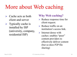 More about Web caching
 Cache acts as both
client and server
 Typically cache is
installed by ISP
(university, company,
residential ISP)
Why Web caching?
 Reduce response time for
client request.
 Reduce traffic on an
institution’s access link.
 Internet dense with
caches: enables “poor”
content providers to
effectively deliver content
(but so does P2P file
sharing)
May 14, 2015 IIT, University of Dhaka 33
 