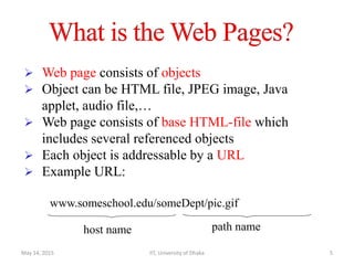  Web page consists of objects
 Object can be HTML file, JPEG image, Java
applet, audio file,…
 Web page consists of base HTML-file which
includes several referenced objects
 Each object is addressable by a URL
 Example URL:
www.someschool.edu/someDept/pic.gif
host name path name
May 14, 2015 IIT, University of Dhaka 5
 
